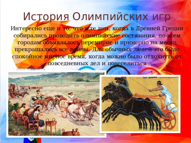 История Олимпийских игр Интересно еще и то, что в те дни, когда в Древней Греции собирались проводить олимпийские состязания, по всем городам объявлялось перемирие и примерно на месяц прекращались все войны. Для обычных людей это было спокойное мирное время, когда можно было отдохнуть от повседневных дел и повеселиться 
