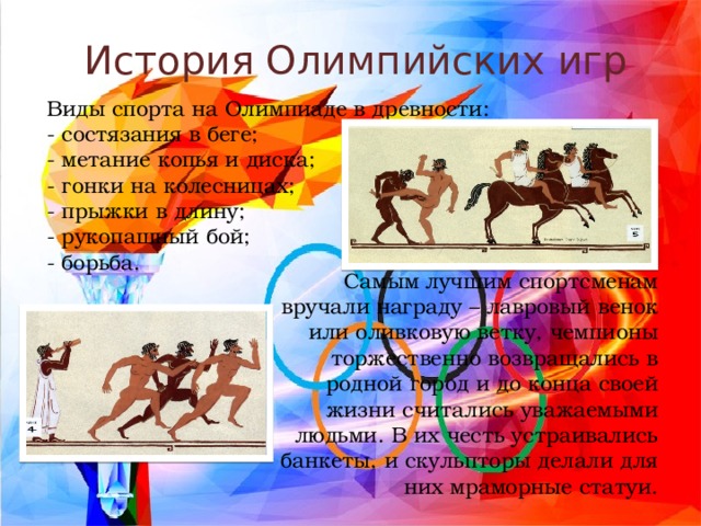 История Олимпийских игр Виды спорта на Олимпиаде в древности: - состязания в беге; - метание копья и диска; - гонки на колесницах; - прыжки в длину; - рукопашный бой; - борьба. Самым лучшим спортсменам вручали награду – лавровый венок или оливковую ветку, чемпионы торжественно возвращались в родной город и до конца своей жизни считались уважаемыми людьми. В их честь устраивались банкеты, и скульпторы делали для них мраморные статуи. 