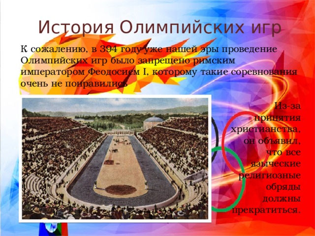История Олимпийских игр К сожалению, в 394 году уже нашей эры проведение Олимпийских игр было запрещено римским императором Феодосием I, которому такие соревнования очень не понравились Из-за принятия христианства, он объявил, что все языческие религиозные обряды должны прекратиться. 