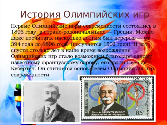 История Олимпийских игр Первые Олимпийские игры современности состоялись в 1896 году, в стране-родоначальнице — Греции. Можно даже посчитать, насколько долгим был перерыв — от 394 года до 1896 года  (получается 1502 года). И вот спустя столько лет в наше время возрождение Олимпийских игр стало возможным благодаря одному известному французскому барону, его звали Пьер де Кубертен. Он считается основателем Олимпийских игр современности. 