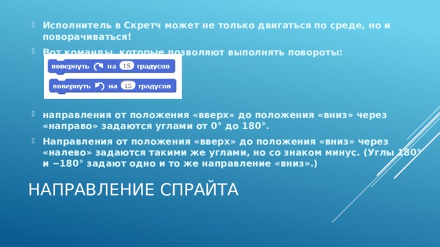 Исполнитель в Скретч может не только двигаться по среде, но и поворачиваться! Вот команды, которые позволяют выполнять повороты:    направления от положения «вверх» до положения «вниз» через «направо» задаются углами от 0° до 180°. Направления от положения «вверх» до положения «вниз» через «налево» задаются такими же углами, но со знаком минус. (Углы 180° и −180° задают одно и то же направление «вниз».) Направление спрайта 