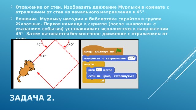 Отражение от стен. Изобразить движение Мурлыки в комнате с отражением от стен из начального направления в 45°. Решение. Мурлыку находим в библиотеке спрайтов в группе Животные. Первая команда в скрипте (после «шапочки» с указанием события) устанавливает исполнителя в направлении 45°. Затем начинается бесконечное движение с отражением от стен. Задача 2. 