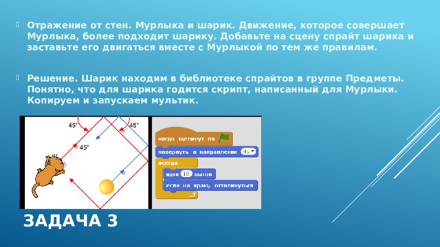 Отражение от стен. Мурлыка и шарик. Движение, которое совершает Мурлыка, более подходит шарику. Добавьте на сцену спрайт шарика и заставьте его двигаться вместе с Мурлыкой по тем же правилам.  Решение. Шарик находим в библиотеке спрайтов в группе Предметы. Понятно, что для шарика годится скрипт, написанный для Мурлыки. Копируем и запускаем мультик. Задача 3 