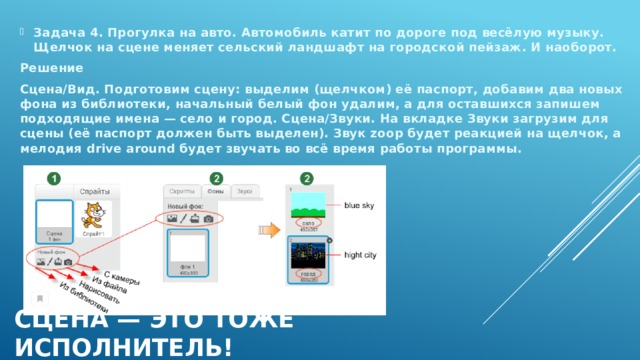 Задача 4. Прогулка на авто. Автомобиль катит по дороге под весёлую музыку. Щелчок на сцене меняет сельский ландшафт на городской пейзаж. И наоборот. Решение Сцена/Вид. Подготовим сцену: выделим (щелчком) её паспорт, добавим два новых фона из библиотеки, начальный белый фон удалим, а для оставшихся запишем подходящие имена — село и город. Сцена/Звуки. На вкладке Звуки загрузим для сцены (её паспорт должен быть выделен). Звук zoop будет реакцией на щелчок, а мелодия drive around будет звучать во всё время работы программы. Сцена — это тоже исполнитель! 