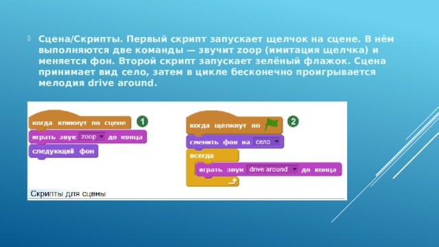 Сцена/Скрипты. Первый скрипт запускает щелчок на сцене. В нём выполняются две команды — звучит zoop (имитация щелчка) и меняется фон. Второй скрипт запускает зелёный флажок. Сцена принимает вид село, затем в цикле бесконечно проигрывается мелодия drive around. 