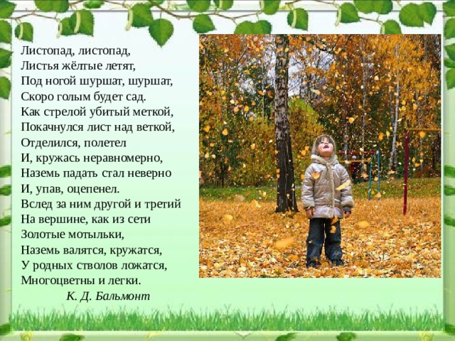 Листопад, листопад, Листья жёлтые летят, Под ногой шуршат, шуршат, Скоро голым будет сад. Как стрелой убитый меткой, Покачнулся лист над веткой, Отделился, полетел И, кружась неравномерно, Наземь падать стал неверно И, упав, оцепенел. Вслед за ним другой и третий На вершине, как из сети Золотые мотыльки, Наземь валятся, кружатся, У родных стволов ложатся, Многоцветны и легки.   К. Д. Бальмонт  
