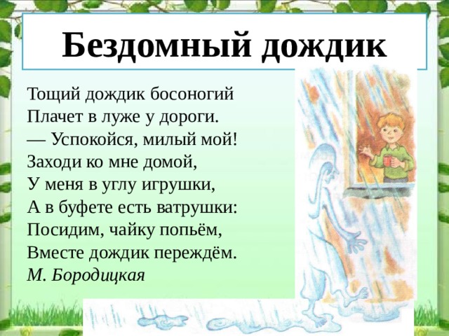 Бездомный дождик Тощий дождик босоногий Плачет в луже у дороги. — Успокойся, милый мой! Заходи ко мне домой, У меня в углу игрушки, А в буфете есть ватрушки: Посидим, чайку попьём, Вместе дождик переждём. М. Бородицкая 