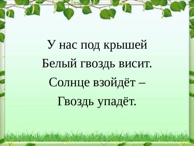 У нас под крышей Белый гвоздь висит. Солнце взойдёт – Гвоздь упадёт. 