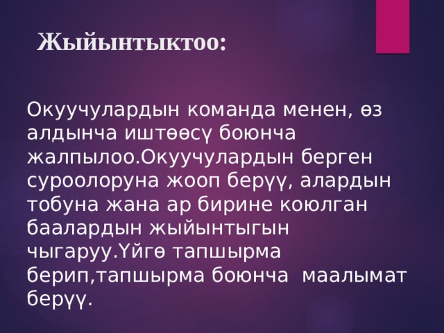  Жыйынтыктоо: Окуучулардын команда менен, өз алдынча иштөөсү боюнча жалпылоо.Окуучулардын берген суроолоруна жооп берүү, алардын тобуна жана ар бирине коюлган баалардын жыйынтыгын чыгаруу.Үйгө тапшырма берип,тапшырма боюнча маалымат берүү. 