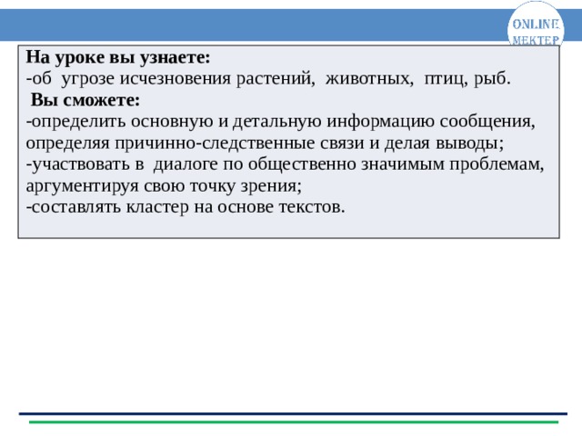 На уроке вы узнаете: - об угрозе исчезновения растений, животных, птиц, рыб.  Вы сможете: -определить основную и детальную информацию сообщения, определяя причинно-следственные связи и делая выводы; - участвовать в диалоге по общественно значимым проблемам, аргументируя свою точку зрения; -составлять кластер на основе текстов.  