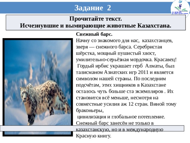 Задание 2 Прочитайте текст. Исчезнувшие и вымирающие животные Казахстана. Снежный барс. Начну со знакомого для нас, казахстанцев, зверя — снежного барса. Серебристая шёрстка, мощный пушистый хвост, умилительно-серьёзная мордочка. Красавец!  Гордый ирбис украшает герб Алматы, был талисманом Азиатских игр 2011 и является символом нашей страны. По последним подсчётам, этих хищников в Казахстане осталось чуть больше ста экземпляров . Их становится всё меньше, несмотря на совместные усилия аж 12 стран. Виной тому браконьеры,  цивилизация и глобальное потепление. Снежный барс занесён не только в казахстанскую, но и в международную Красную книгу.  