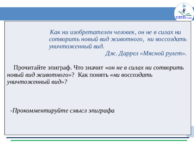   Как ни изобретателен человек, он не в силах ни  сотворить новый вид животного, ни воссоздать  уничтоженный вид.  Дж. Даррел «Мясной рулет».   Прочитайте эпиграф. Что значит « он не в силах ни сотворить новый вид животного» ? Как понять « ни воссоздать уничтоженный вид»?     -Прокомментируйте смысл эпиграфа 