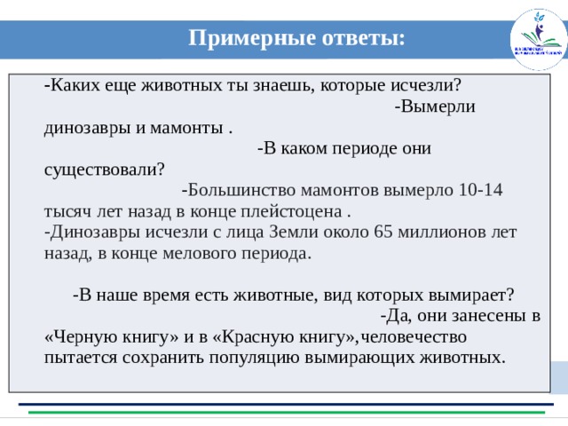 Примерные ответы:  - Каких еще животных ты знаешь, которые исчезли? -Вымерли динозавры и мамонты . -В каком периоде они существовали? - Большинство мамонтов вымерло 10-14 тысяч лет назад в конце плейстоцена .  -Динозавры исчезли с лица Земли около 65 миллионов лет назад, в конце мелового периода. -В наше время есть животные, вид которых вымирает? -Да, они занесены в «Черную книгу» и в «Красную книгу», человечество пытается сохранить популяцию вымирающих животных. Примерные ответы: 