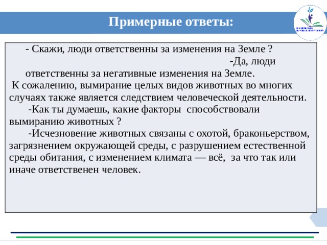 Примерные ответы:  - Скажи, люди ответственны за изменения на Земле ? - Да, люди ответственны за негативные изменения на Земле.  К сожалению, вымирание целых видов животных во многих случаях также является следствием человеческой деятельности.  -Как ты думаешь, какие факторы способствовали вымиранию животных ?  -Исчезновение животных связаны с охотой, браконьерством, загрязнением окружающей среды, с разрушением естественной среды обитания, с изменением климата — всё, за что так или иначе ответственен человек. Примерные ответы: 
