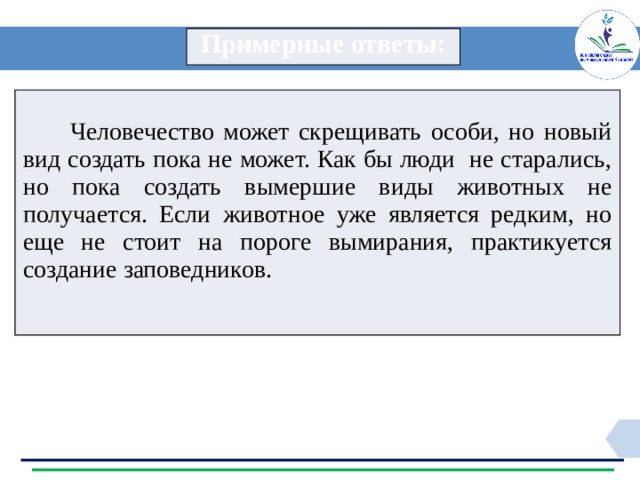 Примерные ответы:  Человечество может скрещивать особи, но новый вид создать пока не может. Как бы люди не старались, но пока создать вымершие виды животных не получается. Если животное уже является редким, но еще не стоит на пороге вымирания, практикуется создание заповедников. 