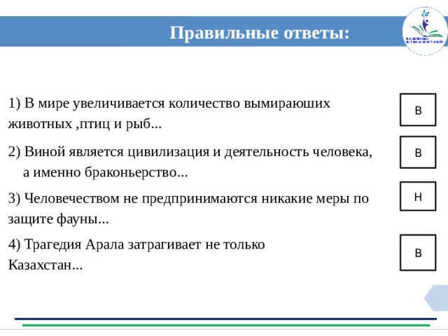 Правильные ответы: 1) В мире увеличивается количество вымираюших животных ,птиц и рыб... В В 2) Виной является цивилизация и деятельность человека,  а именно браконьерство... Н 3) Человечеством не предпринимаются никакие меры по защите фауны... 4) Трагедия Арала затрагивает не только Казахстан... В 