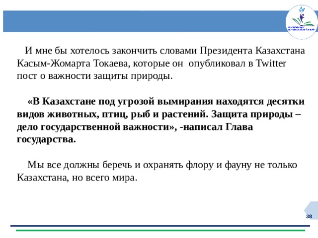  И мне бы хотелось закончить словами Президента Казахстана Касым-Жомарта Токаева, которые он опубликовал в Twitter пост о важности защиты природы.  «В Казахстане под угрозой вымирания находятся десятки видов животных, птиц, рыб и растений. Защита природы –дело государственной важности», -написал Глава государства.  Мы все должны беречь и охранять флору и фауну не только Казахстана, но всего мира.  