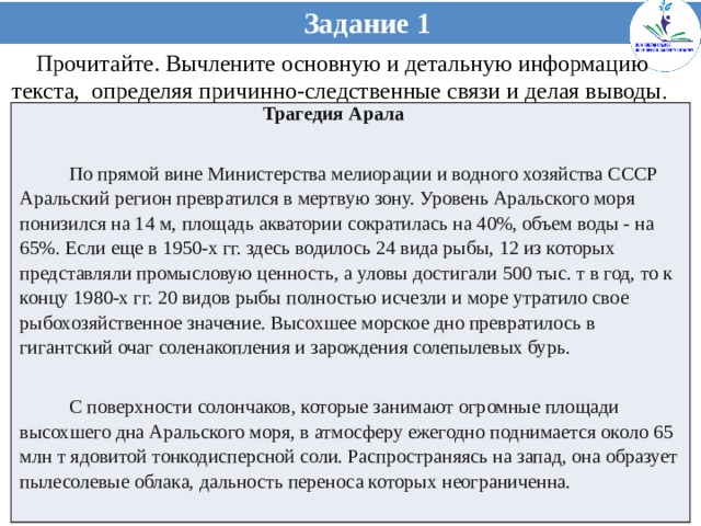 Задание 1 Прочитайте. Вычлените основную и детальную информацию текста, определяя причинно-следственные связи и делая выводы .  Трагедия Арала  По прямой вине Министерства мелиорации и водного хозяйства СССР Аральский регион превратился в мертвую зону. Уровень Аральского моря понизился на 14 м, площадь акватории сократилась на 40%, объем воды - на 65%. Если еще в 1950-х гг. здесь водилось 24 вида рыбы, 12 из которых представляли промысловую ценность, а уловы достигали 500 тыс. т в год, то к концу 1980-х гг. 20 видов рыбы полностью исчезли и море утратило свое рыбохозяйственное значение. Высохшее морское дно превратилось в гигантский очаг соленакопления и зарождения солепылевых бурь.  С поверхности солончаков, которые занимают огромные площади высохшего дна Аральского моря, в атмосферу ежегодно поднимается около 65 млн т ядовитой тонкодисперсной соли. Распространяясь на запад, она образует пылесолевые облака, дальность переноса которых неограниченна.  