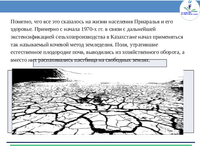 Понятно, что все это сказалось на жизни населения Приаралья и его здоровье. Примерно с начала 1970-х гг. в связи с дальнейшей экстенсификацией сельхозпроизводства в Казахстане начал применяться так называемый кочевой метод земледелия. Поля, утратившие естественное плодородие почв, выводились из хозяйственного оборота, а вместо них распахивались пастбища на свободных землях. 