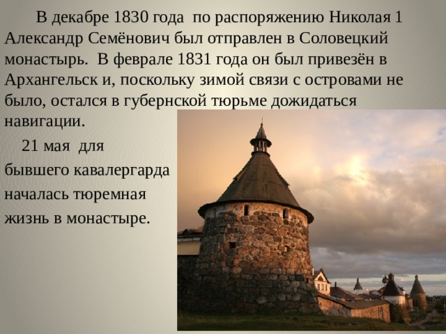  В декабре 1830 года по распоряжению Николая 1 Александр Семёнович был отправлен в Соловецкий монастырь. В феврале 1831 года он был привезён в Архангельск и, поскольку зимой связи с островами не было, остался в губернской тюрьме дожидаться навигации.  21 мая для бывшего кавалергарда началась тюремная жизнь в монастыре. 
