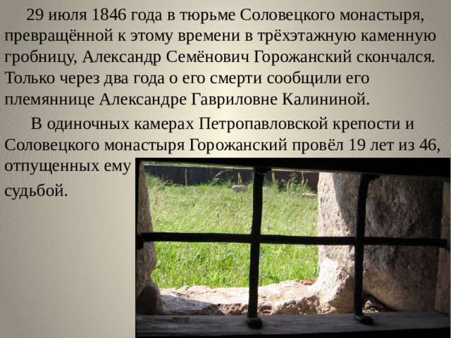  29 июля 1846 года в тюрьме Соловецкого монастыря, превращённой к этому времени в трёхэтажную каменную гробницу, Александр Семёнович Горожанский скончался. Только через два года о его смерти сообщили его племяннице Александре Гавриловне Калининой.  В одиночных камерах Петропавловской крепости и Соловецкого монастыря Горожанский провёл 19 лет из 46, отпущенных ему судьбой. 