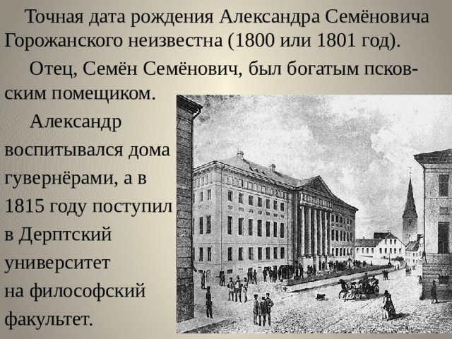  Точная дата рождения Александра Семёновича Горожанского неизвестна (1800 или 1801 год).  Отец, Семён Семёнович, был богатым псков-ским помещиком.  Александр воспитывался дома гувернёрами, а в 1815 году поступил в Дерптский университет на философский факультет. 