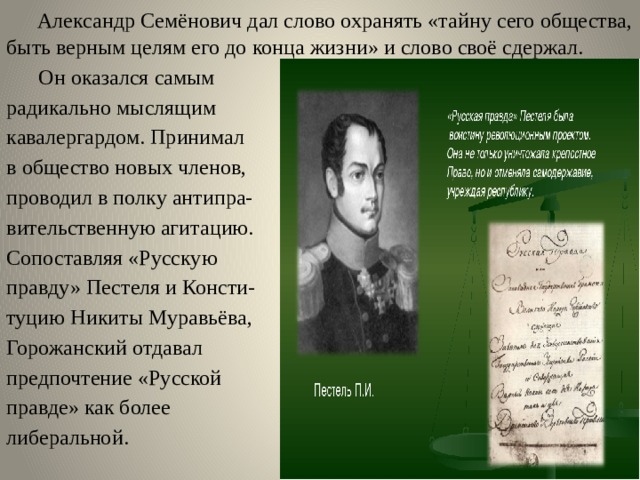  Александр Семёнович дал слово охранять «тайну сего общества, быть верным целям его до конца жизни» и слово своё сдержал.  Он оказался самым радикально мыслящим кавалергардом. Принимал в общество новых членов, проводил в полку антипра- вительственную агитацию. Сопоставляя «Русскую правду» Пестеля и Консти- туцию Никиты Муравьёва, Горожанский отдавал предпочтение «Русской правде» как более либеральной. 