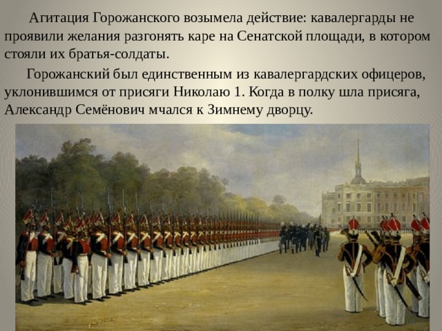  Агитация Горожанского возымела действие: кавалергарды не проявили желания разгонять каре на Сенатской площади, в котором стояли их братья-солдаты.  Горожанский был единственным из кавалергардских офицеров, уклонившимся от присяги Николаю 1. Когда в полку шла присяга, Александр Семёнович мчался к Зимнему дворцу. 
