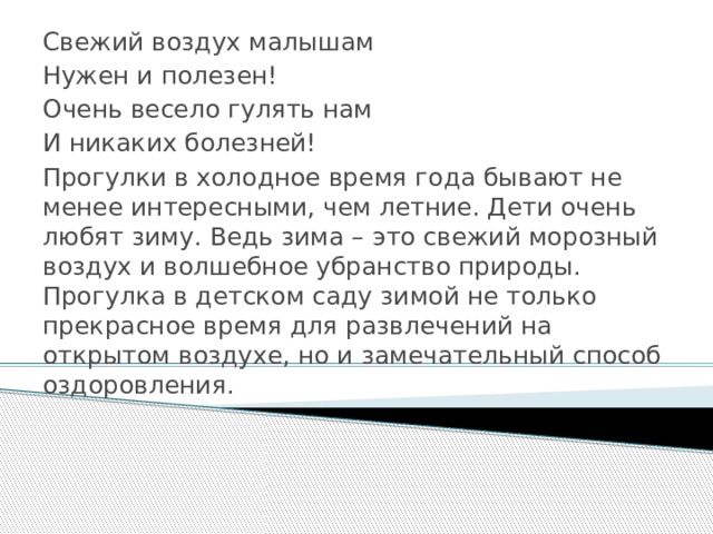 Свежий воздух малышам Нужен и полезен! Очень весело гулять нам И никаких болезней! Прогулки в холодное время года бывают не менее интересными, чем летние. Дети очень любят зиму. Ведь зима – это свежий морозный воздух и волшебное убранство природы. Прогулка в детском саду зимой не только прекрасное время для развлечений на открытом воздухе, но и замечательный способ оздоровления. 