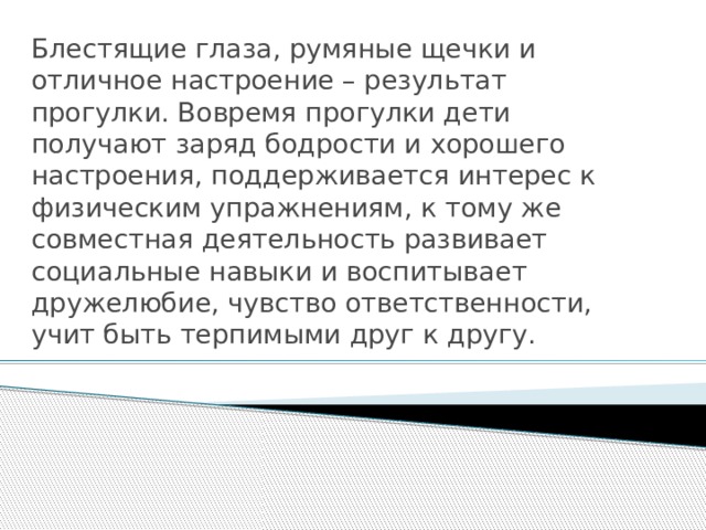 Блестящие глаза, румяные щечки и отличное настроение – результат прогулки. Вовремя прогулки дети получают заряд бодрости и хорошего настроения, поддерживается интерес к физическим упражнениям, к тому же совместная деятельность развивает социальные навыки и воспитывает дружелюбие, чувство ответственности, учит быть терпимыми друг к другу. 