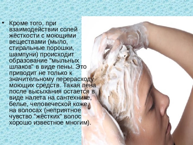 Кроме того, при взаимодействии солей жёсткости с моющими веществами (мыло, стиральные порошки, шампуни) происходит образование 