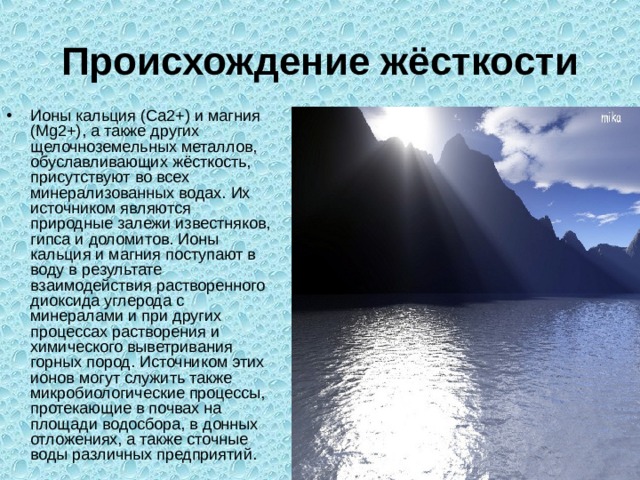 Происхождение жёсткости Ионы кальция (Ca2+) и магния (Mg2+), а также других щелочноземельных металлов, обуславливающих жёсткость, присутствуют во всех минерализованных водах. Их источником являются природные залежи известняков, гипса и доломитов. Ионы кальция и магния поступают в воду в результате взаимодействия растворенного диоксида углерода с минералами и при других процессах растворения и химического выветривания горных пород. Источником этих ионов могут служить также микробиологические процессы, протекающие в почвах на площади водосбора, в донных отложениях, а также сточные воды различных предприятий. 
