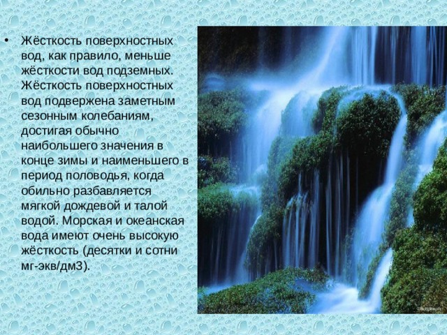 Жёсткость поверхностных вод, как правило, меньше жёсткости вод подземных. Жёсткость поверхностных вод подвержена заметным сезонным колебаниям, достигая обычно наибольшего значения в конце зимы и наименьшего в период половодья, когда обильно разбавляется мягкой дождевой и талой водой. Морская и океанская вода имеют очень высокую жёсткость (десятки и сотни мг-экв/дм3). 