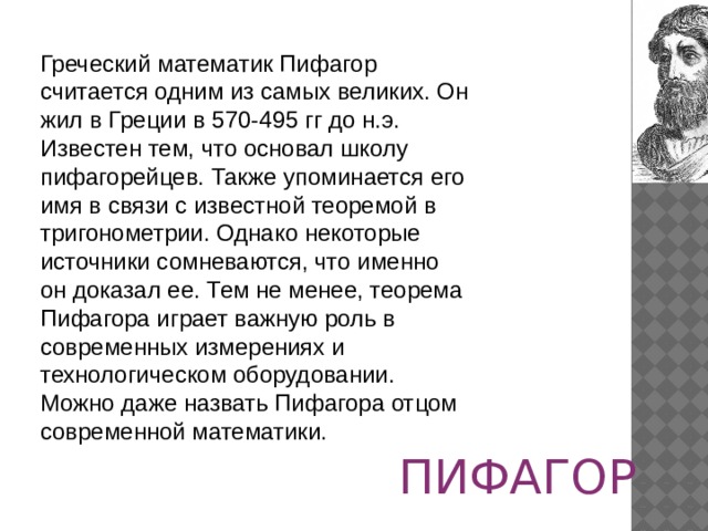 Греческий математик Пифагор считается одним из самых великих. Он жил в Греции в 570-495 гг до н.э. Известен тем, что основал школу пифагорейцев. Также упоминается его имя в связи с известной теоремой в тригонометрии. Однако некоторые источники сомневаются, что именно он доказал ее. Тем не менее, теорема Пифагора играет важную роль в современных измерениях и технологическом оборудовании. Можно даже назвать Пифагора отцом современной математики. ПИФАГОР 
