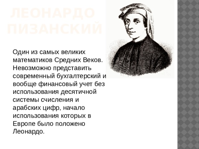 ЛЕОНАРДО  ПИЗАНСКИЙ Один из самых великих математиков Средних Веков. Невозможно представить современный бухгалтерский и вообще финансовый учет без использования десятичной системы счисления и арабских цифр, начало использования которых в Европе было положено Леонардо. 