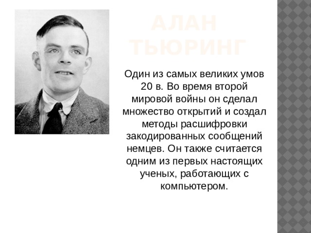 АЛАН  ТЬЮРИНГ Один из самых великих умов 20 в. Во время второй мировой войны он сделал множество открытий и создал методы расшифровки закодированных сообщений немцев. Он также считается одним из первых настоящих ученых, работающих с компьютером. 