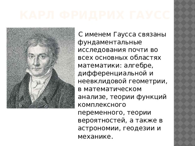 Карл Фридрих Гаусс    С именем Гаусса связаны фундаментальные исследования почти во всех основных областях математики: алгебре, дифференциальной и неевклидовой геометрии, в математическом анализе, теории функций комплексного переменного, теории вероятностей, а также в астрономии, геодезии и механике . 