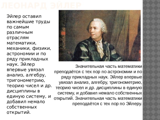 Леонард Эйлер Эйлер оставил важнейшие труды по самым различным отраслям математики, механики, физики, астрономии и по ряду прикладных наук. Эйлер впервые увязал анализ, алгебру, тригонометрию, теорию чисел и др. дисциплины в единую систему, и добавил немало собственных открытий. Значительная часть математики преподаётся с тех пор по астрономии и по ряду прикладных наук. Эйлер впервые увязал анализ, алгебру, тригонометрию, теорию чисел и др. дисциплины в единую систему, и добавил немало собственных открытий. Значительная часть математики преподаётся с тех пор по Эйлеру. 