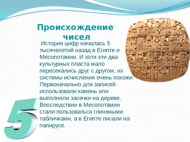 Происхождение  чисел  История цифр началась 5 тысячелетий назад в Египте и Месопотамии. И хотя эти два культурных пласта мало пересекались друг с другом, их системы исчисления очень похожи. Первоначально для записей использовали камень или выполняли засечки на дереве. Впоследствии в Месопотамии стали пользоваться глиняными табличками, а в Египте писали на папирусе. 