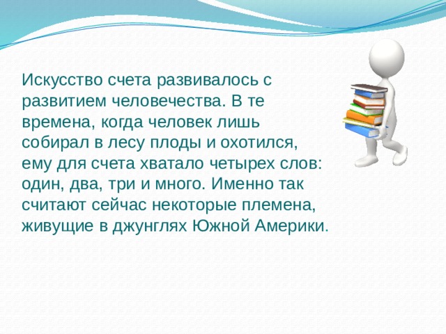 Искусство счета развивалось с развитием человечества. В те времена, когда человек лишь собирал в лесу плоды и охотился, ему для счета хватало четырех слов: один, два, три и много. Именно так считают сейчас некоторые племена, живущие в джунглях Южной Америки . 