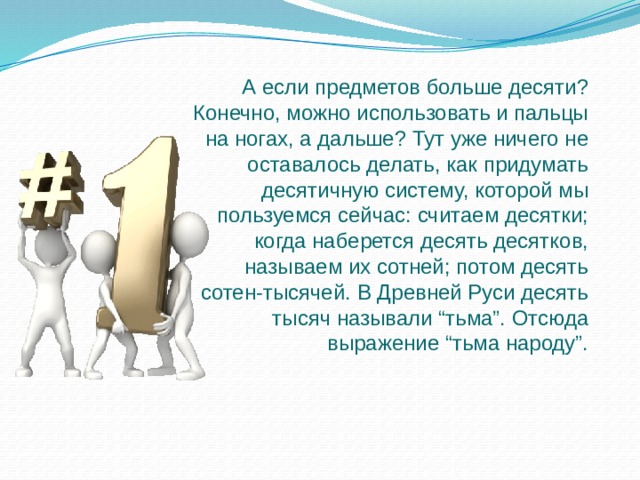 А если предметов больше десяти? Конечно, можно использовать и пальцы на ногах, а дальше? Тут уже ничего не оставалось делать, как придумать десятичную систему, которой мы пользуемся сейчас: считаем десятки; когда наберется десять десятков, называем их сотней; потом десять сотен-тысячей. В Древней Руси десять тысяч называли “тьма”. Отсюда выражение “тьма народу”. 