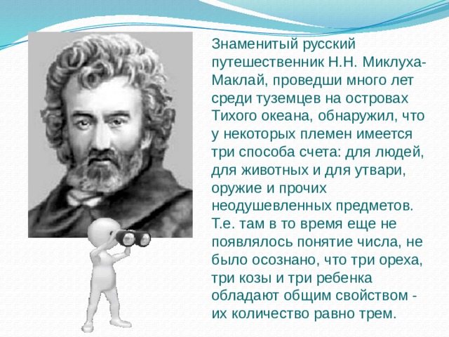 Знаменитый русский путешественник Н.Н. Миклуха-Маклай, проведши много лет среди туземцев на островах Тихого океана, обнаружил, что у некоторых племен имеется три способа счета: для людей, для животных и для утвари, оружие и прочих неодушевленных предметов. Т.е. там в то время еще не появлялось понятие числа, не было осознано, что три ореха, три козы и три ребенка обладают общим свойством - их количество равно трем. 