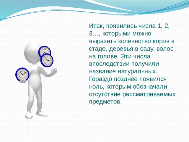 Итак, появились числа 1, 2, 3…, которыми можно выразить количество коров в стаде, деревья в саду, волос на голове. Эти числа впоследствии получили название натуральных. Гораздо позднее появился ноль, которым обозначали отсутствие рассматриваемых предметов. 