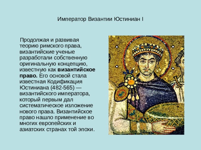 Император Византии Юстиниан I  Продолжая и развивая теорию римского права, византийские ученые разработали собственную оригинальную концепцию, известную как  византийское право.  Его основой стала известная Кодификация Юстиниана (482-565) — византийского императора, который первым дал систематическое изложение нового права. Византийское право нашло применение во многих европейских и азиатских странах той эпохи. 
