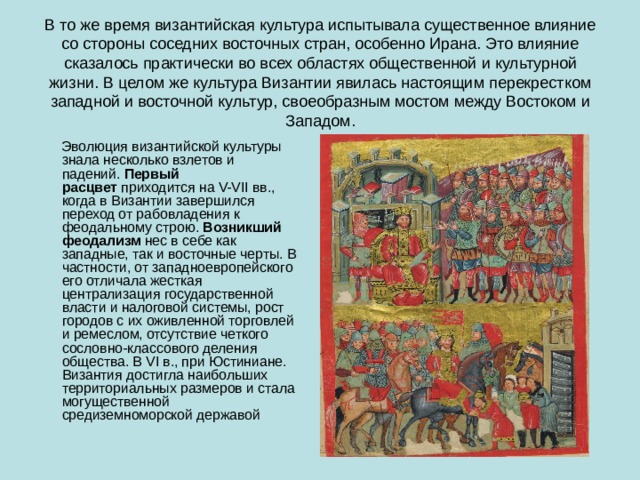В то же время византийская культура испытывала существенное влияние со стороны соседних восточных стран, особенно Ирана. Это влияние сказалось практически во всех областях общественной и культурной жизни. В целом же культура Византии явилась настоящим перекрестком западной и восточной культур, своеобразным мостом между Востоком и Западом.  Эволюция византийской культуры знала несколько взлетов и падений.  Первый расцвет  приходится на V-VI I вв., когда в Византии завершился переход от рабовладения к феодальному строю.  Возникший феодализм  нес в себе как западные, так и восточные черты. В частности, от западноевропейского его отличала жесткая централизация государственной власти и налоговой системы, рост городов с их оживленной торговлей и ремеслом, отсутствие четкого сословно-классового деления общества. В VI в., при Юстиниане. Византия достигла наибольших территориальных размеров и стала могущественной средиземноморской державой 