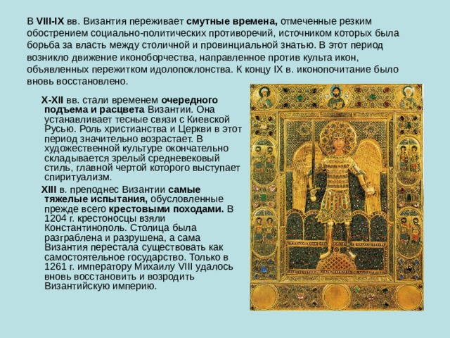 В  VI II -IX  вв. Византия переживает  смутные времена,  отмеченные резким обострением социально-политических противоречий, источником которых была борьба за власть между столичной и провинциальной знатью. В этот период возникло движение иконоборчества, направленное против культа икон, объявленных пережитком идолопоклонства. К концу IX в. иконопочитание было вновь восстановлено.  X-XII  вв. стали временем  очередного подъема и расцвета  Византии. Она устанавливает тесные связи с Киевской Русью. Роль христианства и Церкви в этот период значительно возрастает. В художественной культуре окончательно складывается зрелый средневековый стиль, главной чертой которого выступает спиритуализм.  XIII в. преподнес Византии  самые тяжелые испытания,  обусловленные прежде всего  крестовыми походами.  В 1204 г. крестоносцы взяли Константинополь. Столица была разграблена и разрушена, а сама Византия перестала существовать как самостоятельное государство. Только в 1261 г. императору Михаилу VIII удалось вновь восстановить и возродить Византийскую империю. 