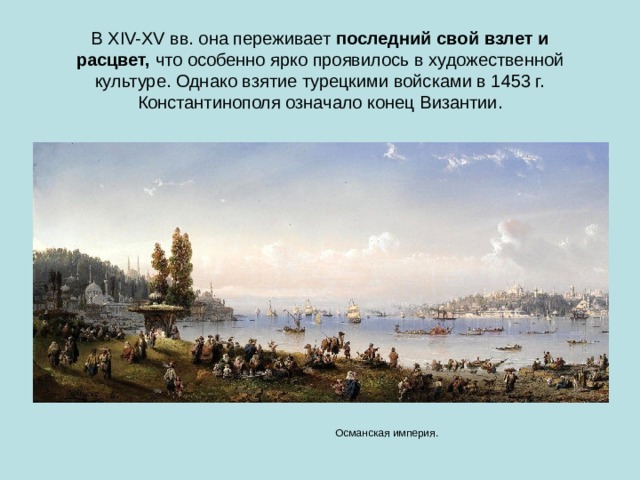 В XIV-XV вв. она переживает  последний свой взлет и расцвет,  что особенно ярко проявилось в художественной культуре. Однако взятие турецкими войсками в 1453 г. Константинополя означало конец Византии. Османская империя. 
