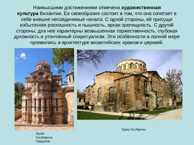 Наивысшими достижениями отмечена  художественная культура  Византии. Ее своеобразие состоит в том, что она сочетает в себе внешне несоединимые начала. С одной стороны, ей присущи избыточная роскошность и пышность, яркая зрелищность. С другой стороны, для нее характерны возвышенная торжественность, глубокая духовность и утонченный спиритуализм. Эти особенности в полной мере проявились в архитектуре византийских храмов и церквей. Храм Св.Ирины Храм Св.Иоанна Предтечи 