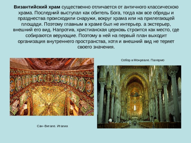 Византийский храм  существенно отличается от античного классическою храма. Последний выступал как обитель Бога, тогда как все обряды и празднества происходили снаружи, вокруг храма или на прилегающей площади. Поэтому главным в храме был не интерьер. а экстерьер, внешний его вид. Напротив, христианская церковь строится как место, где собираются верующие. Поэтому в ней на первый план выходит организация внутреннего пространства, хотя и внешний вид не теряет своего значения. Собор в Монреале. Палермо Сан–Витале. Италия 