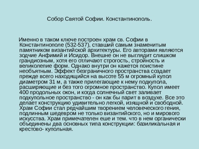 Собор Святой Софии. Константинополь.  Именно в таком ключе построен храм св. Софии в Константинополе (532-537), ставший самым знаменитым памятником византийской архитектуры. Его авторами являются зодчие Анфимий и Исидор. Внешне он не выглядит слишком грандиозным, хотя его отличают строгость, стройность и великолепие форм. Однако внутри он кажется поистине необъятным. Эффект безграничного пространства создает прежде всего находящийся на высоте 55 м огромный купол диаметром 31 м, а также прилегающие к нему подкупола, расширяющие и без того огромное пространство. Купол имеет 400 продольных окон, и когда солнечный свет заливает подкупольное пространство - он как бы парит в воздухе. Все это делает конструкцию удивительно легкой, изящной и свободной. Храм Софии стал редчайшим творением человеческого гения, подлинным шедевром не только византийского, но и мирового искусства. Храм примечателен еше и тем. что в нем органически объединены два основных типа конструкции: базиликальная и крестово- купольная. 